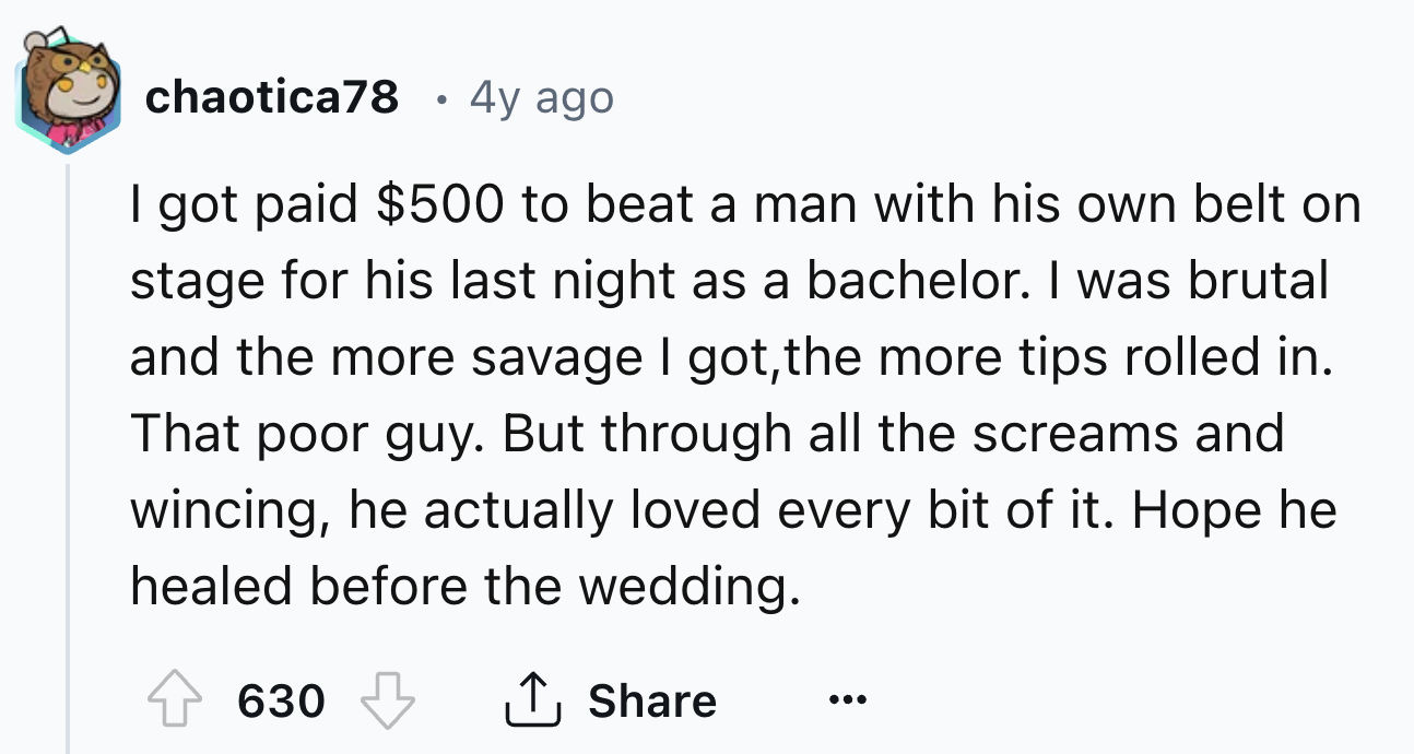 number - chaotica78 4y ago I got paid $500 to beat a man with his own belt on stage for his last night as a bachelor. I was brutal and the more savage I got, the more tips rolled in. That poor guy. But through all the screams and wincing, he actually love